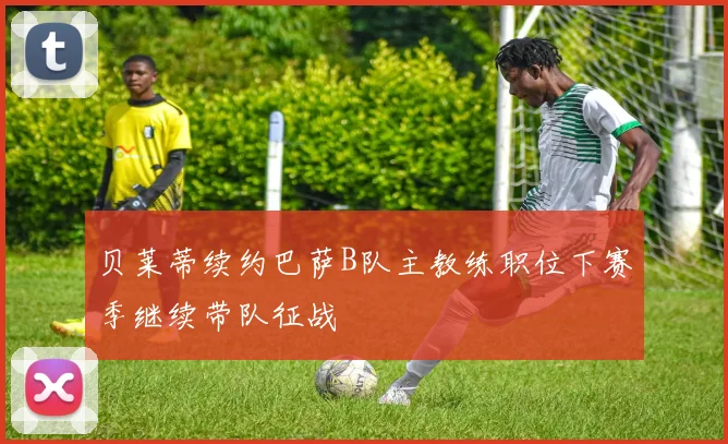 贝莱蒂续约巴萨B队主教练职位下赛季继续带队征战