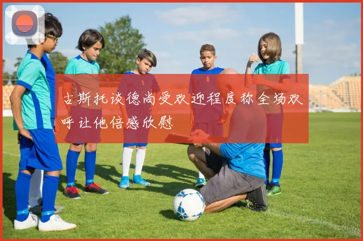古斯托谈德尚受欢迎程度称全场欢呼让他倍感欣慰