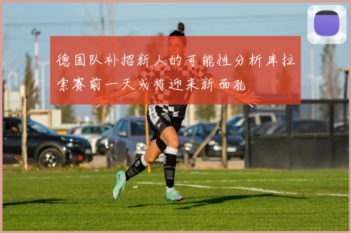 德国队补招新人的可能性分析库拉索赛前一天或将迎来新面孔