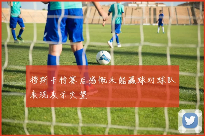 穆斯卡特赛后感慨未能赢球对球队表现表示失望