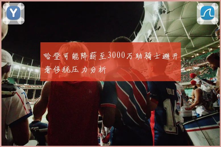 哈登可能降薪至3000万助骑士避开奢侈税压力分析