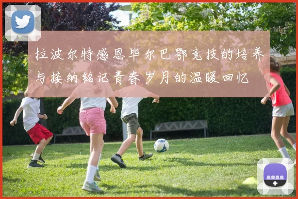 拉波尔特感恩毕尔巴鄂竞技的培养与接纳铭记青春岁月的温暖回忆