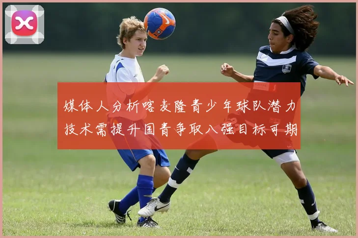 媒体人分析喀麦隆青少年球队潜力技术需提升国青争取八强目标可期