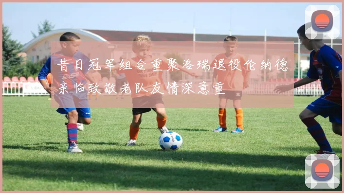 昔日冠军组合重聚洛瑞退役伦纳德亲临致敬老队友情深意重