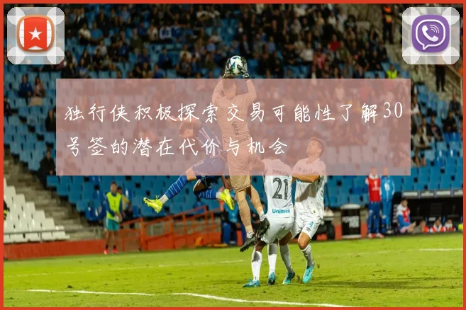 独行侠积极探索交易可能性了解30号签的潜在代价与机会