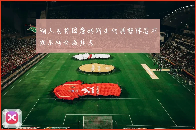 湖人或将因詹姆斯去向调整阵容布朗尼转会成焦点