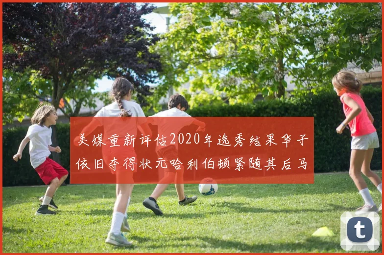 美媒重新评估2020年选秀结果华子依旧夺得状元哈利伯顿紧随其后马克西位列探花