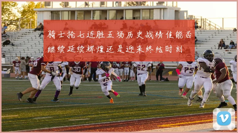 骑士抢七连胜五场历史战绩佳能否继续延续辉煌还是迎来终结时刻