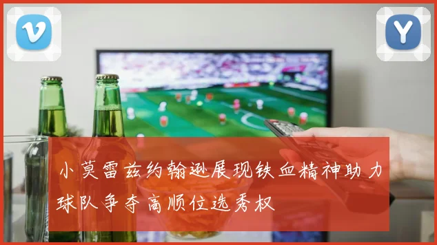 小莫雷兹约翰逊展现铁血精神助力球队争夺高顺位选秀权