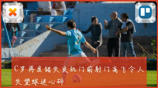 C罗再度错失良机门前射门高飞令人失望球迷心碎